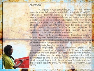 OBJETIVOS
A exposição CON(S)EQUÊNCIA... tem por objetivo
apresentar a sociedade macapaense o trabalho artístico de JOSAPHAT,
ampliando as discussões acerca da arte que renega princípios
meramente estéticos, abrindo possibilidades para discussões ampliadas
e fundamentadas em conceitos/ inquietações. Trata – se de um
processo de ruptura com os padrões convencionais de exposições,
difundidas convencionalmente com o passar dos anos ao redor do
mundo. Neste caso, CON(S)EQUÊNCIA, uma exposição de
experimentos visuais, concepcionada para “galerias”, pode ser
experimentadas em outros formatos e ambientes.
Trata – de do aprofundamento das discussões da cultura e
das artes enquanto direitos humanos, e conseqüentemente, cidadãos,
pois esta deve ser encarada como bem de direito publico, necessária
ao entendimento do processo evolutivo da humanidade, e de
emancipação social da espécie humana.
A simplicidade, sutileza e sensibilidade empregada na
concepção das obras, deixa claro o pensamento do autor sobre o fato
da arte não conseguir dissociar-se da vida. Neste caso em especifico,
os resídios sólidos, antes lixo, resignificados pelo artístas, já imbuídos
da conotação de obra de arte nos fazem questionar sobre nossas
atitudes em prol da preservação da vida humana, deixando bem claro,
que seu papel enquanto artísta, vai muito além da CULTURA e das
ARTES!
 
