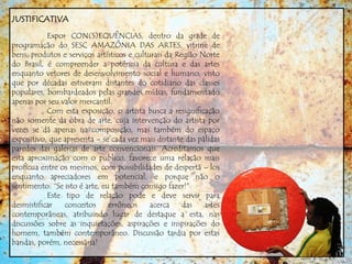 JUSTIFICATIVA
Expor CON(S)EQUÊNCIAS, dentro da grade de
programação do SESC AMAZÔNIA DAS ARTES, vitrine de
bens, produtos e serviços artísticos e culturais da Região Norte
do Brasil, é compreender a potência da cultura e das artes
enquanto vetores de desenvolvimento social e humano, visto
que por décadas estiveram distantes do cotidiano das classes
populares, bombardeados pelas grandes mídias, fundamentado
apenas por seu valor mercantil.
Com esta exposição, o artista busca a resignificação
não somente da obra de arte, cuja intervenção do artista por
vezes se dá apenas na composição, mas também do espaço
expositivo, que apresenta – se cada vez mais distante das pálidas
paredes das galerias de arte convencionais. Acreditamos que
esta aproximação com o publico, favorece uma relação mais
profícua entre os mesmos, com possibilidades de despertá – los
enquanto apreciadores em potencial, e porque não o
sentimento: “Se isto é arte, eu também consigo fazer!”
Este tipo de relação pode e deve servir para
desmistificar conceitos errôneos acerca das artes
contemporâneas, atribuindo lugar de destaque a esta, nas
discussões sobre as inquietações, aspirações e inspirações do
homem, também contemporâneo. Discussão tardia por estas
bandas, porém, necessária!
 