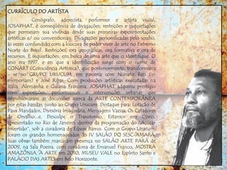 CURRÍCULO DO ARTÍSTA
Cenógrafo, aderecista, performer e artísta visual,
JOSAPHAT, é conseqüência de divagações, restrições e inquietações
que permeiam sua vivência desde suas primeiras experimentações
artísticas e/ ou convencionais. Divagações personificadas pelo sonho,
às vezes confundido com a loucura de poder viver de arte no Extremo
Norte do Brasil. Restrições, ora geográficas, ora formativa e ora de
recursos. E inquietações, em busca de uma arte que o identifique. O
ano era 1997, e eis que a identificação surge com o nome de
CONART (Consciência Artística), que posteriormente, transformaria
- se no GRUPO URUCUM, em parceria com Nonato Reis (in
memoriam) e José Ribas. Com producões artísticas executadas na
Itália, Alemanha e Guiana Francesa, JOSAPHAT adquiriu prestígio
com exposições, performances e intervenções urbanas que
impulsionaram as discussões acerca da ARTE CONTEMPORÂNEA
por estas bandas, junto ao Grupo Urucum. Destaque para: Lotação de
Paus Mandados, Divisória Imaginária, Mensagens Vazias, Os Catadores
de Orvalho...e, Desculpe o Transtorno, Estamos em Obras,
apresentado no Rio de Janeiro, dentro da programação do “Açúcar
Invertido”, sob a curadoria de Edson Barrus. Com o Grupo Urucum,
foram os grandes homenageados do IV SALÃO DO SESC-AMAPÁ.
Suas obras também marcaram presença no SALÃO ARTE PARÁ de
2009, na Sala Poeira, com curadoria de Emanuel Franco, MOSTRA
AMAZÔNIA, A ARTE em 2010, MUSEU VALE no Espírito Santo e
PALÁCIO DAS ARTES em Belo Horizonte.
 