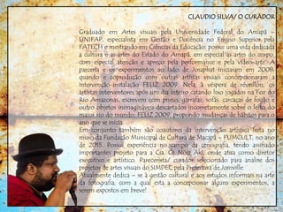 CLAUDIO SILVA/ O CURADOR
Graduado em Artes visuais pela Universidade Federal do Amapá –
UNIFAP, especialista em Gestão e Docência no Ensino Superior pela
FATECH e mestrando em Ciências da Educação, possui uma vida dedicada
a cultura e as artes do Estado do Amapá, em especial as artes do corpo,
com especial atenção e apreço pela performance e pela vídeo-arte. A
parceria e os experimentos ao lado de Josaphat iniciaram em 2008,
quando e coprodução com outras artístas visuais concepcionaram a
intervenção-instalação FELIZ 2009. Nela, à véspera de réveillon, os
artístas interventores após um dia inteiro catando lixo jogados na Foz do
Rio Amazonas, escrevem com pneus, garrafas, sofás, carcaças de fogão e
outro objetos inimagináveis descartados incorretamente sobre o leito do
maior rio do mundo, FELIZ 2009, propondo mudanças de hábitos para o
ano que se inicia.
Em conjunto também são coautores da intervenção artística feita no
muro da Fundação Municipal de Cultura de Macapá – FUMCULT, no ano
de 2015. Possui experiência no campo da cenografia, tendo assinado
importantes projeto para a Cia. Ói Nóiz Akí, onde atua como diretor
executivo e artístico. Parecerista/ curador selecionado para analise dos
projetos de artes visuais do SIMDEC pela Prefeitura de Joinville.
Atualmente dedica – se à gestão cultural e aos estudos informais na arte
da fotografia, com a qual esta a concepcionar alguns experimentos, a
serem expostos em breve!
 