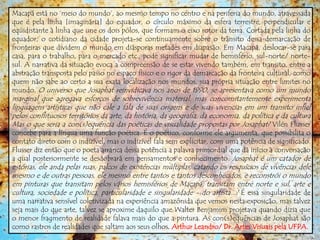 Macapá está no „meio do mundo‟, ao mesmo tempo no centro e na periferia do mundo, atravessada
que é pela linha [imaginária] do equador, o círculo máximo da esfera terrestre, perpendicular e
eqüidistante à linha que une os dois pólos, que formam o eixo rotor da terra. Cortada pela linha do
equador, o cotidiano da cidade projeta-se continuamente sobre o trânsito dessa demarcação de
fronteiras que dividem o mundo em diásporas metades em diapasão. Em Macapá, deslocar-se para
casa, para o trabalho, para o mercado etc., pode significar mudar de hemisfério, sul-norte/ norte-
sul. A narrativa da situação evoca a compreensão de se estar vivendo também, em transito, entre a
abstração transposta pelo passo no espaço físico e o rigor da demarcação da fronteira cultural, como
quem não sabe ao certo a sua exata localização nos mundos, sua própria situação entre limites no
mundo. O universo que Josaphat reinvidicava nos anos de 1990, se apresentava como um mundo
marginal que agregava esforços de sobrevivência material, mas concomitantemente experimenta
linguagens artísticas que não cale a fala de suas origens e de suas vivencias em um transito infiel
pelos conflituosos territórios da arte, da história, da geografia, da economia, da política e da cultura
Mas o que seria a con(s)equência das poéticas de visualidade propostas por Josaphat? Vilén Flusser
concebe para a língua uma função poética. É o poético, conforme ele argumenta, que possibilita o
contato direto com o indizível, mas o indizível fala sem explicitar, com uma potência de significado.
Flusser diz então que o poeta arranca dessa potência a palavra primordial que dá início à conversação
a qual posteriormente se desdobrará em pensamentos e conhecimento. Josaphat é um catador de
estórias, ele anda pelas ruas, palcos de existências múltiplas, catando os resquícios de vivências dele
mesmo e de outras pessoas, ele mesmo entre tantos e tantos desconhecidos, e reconstrói o mundo
em pinturas que transitam pelos vários hemisférios de Macapá, transitam entre norte e sul, arte e
cultura, sociedade e política, particularidade e singularidade - do artista...? É essa singularidade de
uma narrativa sensível coletivizada na experiência amazônida que vemos nesta exposição, mas talvez
seja mais do que arte, talvez se aproxime daquilo que Walter Benjamim projetava quando dizia que
o menor fragmento de realidade falava mais do que a pintura. As con(s)equências de Josaphat são
como rastros de realidades que saltam aos seus olhos. Arthur Leandro/ Dr. Artes Visuais pela UFPA.
 