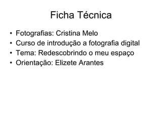 Ficha Técnica Fotografias: Cristina Melo Curso de introdução a fotografia digital Tema: Redescobrindo o meu espaço Orientação: Elizete Arantes 