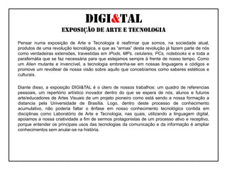 Digi&talexposição de arte e tecnologia	Pensar numa exposição de Arte e Tecnologia é reafirmar que somos, na sociedade atual, produtos de uma revolução tecnológica, e que as “armas” desta revolução já fazem parte de nós como verdadeiras extensões, travestidas em IPods, MPs, celulares, PCs, notebooks e e toda a parafernália que se faz necessária para que estejamos sempre à frente de nosso tempo. Como um Alien mutante e invencível, a tecnologia embrenha-se em nossas linguagens e códigos e promove um revoltear de nossa visão sobre aquilo que concebíamos como saberes estéticos e culturais.   	Diante disso, a exposição DIGI&TAL é o útero de nossos trabalhos: um quadro de referencias pessoais, um repertório artístico inovador dentro do que se espera de nós, alunos e futuros arte/educadores de Artes Visuais de um projeto pioneiro como está sendo a nossa formação a distancia pela Universidade de Brasília. Logo, dentro deste processo de conhecimento acumulativo, não poderia faltar o ênfase em nosso conhecimento tecnológico contida em disciplinas como Laboratório de Arte e Tecnologia, nas quais, utilizando a linguagem digital, apoiamos a nossa criatividade a fim de sermos protagonistas de um processo ativo e receptivo, porque entender os principais usos das tecnologias da comunicação e da informação é ampliar conhecimentos sem anular-se na história.