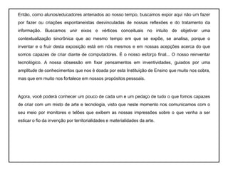 Então, como alunos/educadores antenados ao nosso tempo, buscamos expor aqui não um fazer por fazer ou criações espontaneístas desvinculadas de nossas reflexões e do tratamento da informação. Buscamos unir eixos e vértices conceituais no intuito de objetivar uma contextualização sincrônica que ao mesmo tempo em que se expõe, se analisa, porque o inventar e o fruir desta exposição está em nós mesmos e em nossas acepções acerca do que somos capazes de criar diante de computadores. É o nosso esforço final... O nosso reinventar tecnológico. A nossa obsessão em fixar pensamentos em inventividades, guiados por uma amplitude de conhecimentos que nos é doada por esta Instituição de Ensino que muito nos cobra, mas que em muito nos fortalece em nossos propósitos pessoais.  	Agora, você poderá conhecer um pouco de cada um e um pedaço de tudo o que fomos capazes de criar com um misto de arte e tecnologia, visto que neste momento nos comunicamos com o seu meio por monitores e telões que exibem as nossas impressões sobre o que venha a ser esticar o fio da invenção por territorialidades e materialidades da arte.  