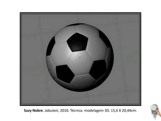 Suzy Nobre. Jabulani, 2010. Técnica: modelagem 3D. 15,6 X 20,44cm. 