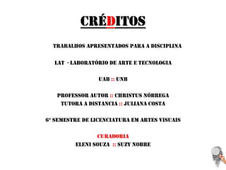 CréditosTrabalhos apresentados para a disciplina Lat  - laboratório de arte e tecnologiaUab:: unbProfessor autor ::christusnóbregaTutora a distancia :: juliana costa6º semestre de licenciatura em artes visuaisCuradoriaElenisouza::suzy nobre