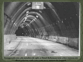 Inaugurado em 3 de outubro de 1967, o Túnel Rebouças tem 2.800 metros em
duas galerias, cada uma com nove metros de largura.
 