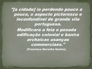 "[a cidade] ia perdendo pouco a
pouco, o aspecto pictoresco e
inconfundível de grande vila
portuguesa.
Modificara a feia e pesada
edificação colonial e banira
archaicas usanças
commerciaes."
(Francisco Noronha Santos)
 