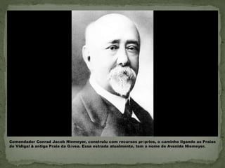  Comendador Conrad Jacob Niemeyer, construiu com
recursos próprios, o caminho ligando as Praias do
Vidigal à antiga Praia da Gávea. Essa estrada
atualmente, tem o nome de Avenida Niemeyer.
Comendador Conrad Jacob Niemeyer, construiu com recursos próprios, o caminho ligando as Praias
do Vidigal à antiga Praia da Gávea. Essa estrada atualmente, tem o nome de Avenida Niemeyer.
 