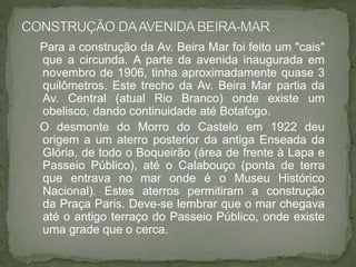 Para a construção da Av. Beira Mar foi feito um "cais"
que a circunda. A parte da avenida inaugurada em
novembro de 1906, tinha aproximadamente quase 3
quilômetros. Este trecho da Av. Beira Mar partia da
Av. Central (atual Rio Branco) onde existe um
obelisco, dando continuidade até Botafogo.
O desmonte do Morro do Castelo em 1922 deu
origem a um aterro posterior da antiga Enseada da
Glória, de todo o Boqueirão (área de frente à Lapa e
Passeio Público), até o Calabouço (ponta de terra
que entrava no mar onde é o Museu Histórico
Nacional). Estes aterros permitiram a construção
da Praça Paris. Deve-se lembrar que o mar chegava
até o antigo terraço do Passeio Público, onde existe
uma grade que o cerca.
 
