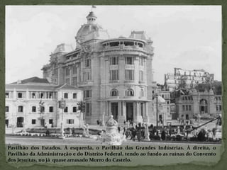 Pavilhão dos Estados. À esquerda, o Pavilhão das Grandes Indústrias. À direita, o
Pavilhão da Administração e do Distrito Federal, tendo ao fundo as ruínas do Convento
dos Jesuítas, no já quase arrasado Morro do Castelo.
 