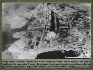 Vista aérea. À direita, o Morro do Castelo - berço da cidade - sendo desmontado para a
realização da exposição. À esquerda, o aterro do desmonte, onde seriam levantados os
pavilhões e que décadas depois daria origem ao Aeroporto Santos Dumont.
 