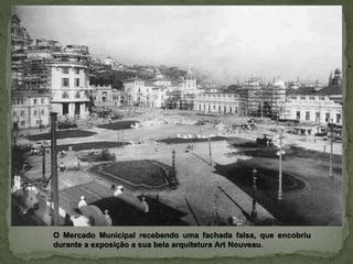 O Mercado Municipal recebendo uma fachada falsa, que encobriu
durante a exposição a sua bela arquitetura Art Nouveau.
 