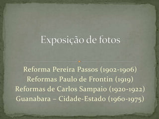 Reforma Pereira Passos (1902-1906)
Reformas Paulo de Frontin (1919)
Reformas de Carlos Sampaio (1920-1922)
Guanabara – Cidade-Estado (1960-1975)
 