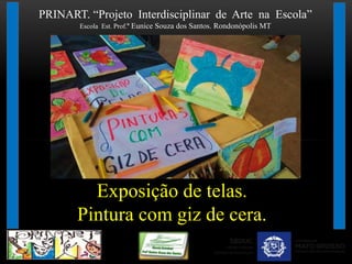 PRINART. “Projeto Interdisciplinar de Arte na Escola”
Escola Est. Prof.ª Eunice Souza dos Santos. Rondonópolis MT
Exposição de telas.
Pintura com giz de cera.
 