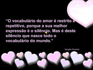 “O vocabulário do amor é restrito e
repetitivo, porque a sua melhor
expressão é o silêncio. Mas é deste
silêncio que nasce todo o
vocabulário do mundo.”
Vergílio Ferreira

 