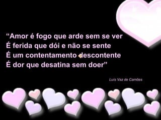 “Amor é fogo que arde sem se ver
É ferida que dói e não se sente
É um contentamento descontente
É dor que desatina sem doer”
Luís Vaz de Camões

 
