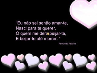 “Eu não sei senão amar-te,
Nasci para te querer.
Ó quem me dera beijar-te,
E beijar-te até morrer. “
Fernando Pessoa

 