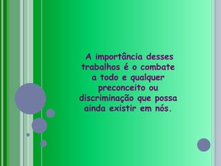 A importância desses trabalhos é o combate a todo e qualquer preconceito ou discriminação que possa ainda existir em nós.