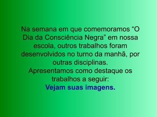Na semana em que comemoramos “O Dia da Consciência Negra” em nossa escola, outros trabalhos foram desenvolvidos no turno da manhã, por outras disciplinas. Apresentamos como destaque os trabalhos a seguir:Vejam suas imagens.