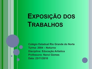 Exposição dos Trabalhos Colégio Estadual Rio Grande do Norte Turma: 2004 – Noturno Disciplina: Educação Artística Professora: Nanci Gomes Data: 23/11/2010 