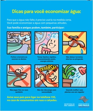 SECRETARIA
DA EDUCAÇÃO
SECRETARIA
DA EDUCAÇÃO
Dicas para você economizar água:
Para que a água não falte, é preciso usá-la na medida certa.
Você pode economizar a água com pequenas atitudes.
Sua família e amigos podem, também, participar:
Fechar a torneira ao
escovar os dentes
Tomar banhos rápidos,
economizando assim,
energia elétrica
Não deixar torneiras
abertas ou pingando
Não jogar lixo no vaso
sanitário
Não dar descargas sem
necessidade
Quando molhar suas
plantas use um regador
Avise seus pais para ligar no telefone 195,
no caso de vazamentos em ruas e calçadas.
banners.indd 10 1/29/09 5:34 PM
 