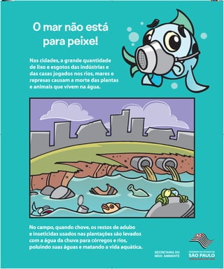 SECRETARIA
DA EDUCAÇÃO
SECRETARIA
DA EDUCAÇÃO
O mar não está
para peixe!
Nas cidades,a grande quantidade
de lixo e esgotos das indústrias e
das casas jogados nos rios,mares e
represas causam a morte das plantas
e animais que vivem na água.
No campo,quando chove,os restos de adubo
e inseticidas usados nas plantações são levados
com a água da chuva para córregos e rios,
poluindo suas águas e matando a vida aquática.
banners.indd 5 1/29/09 5:33 PM
 