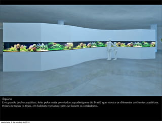 Áquario
Um grande jardim aquático, feito pelos mais premiados aquadesigners do Brasil, que mostra os diferentes ambientes aquáticos.
Peixes de todos os tipos, em habitats recriados como se fossem os verdadeiros.
sexta-feira, 8 de outubro de 2010
 
