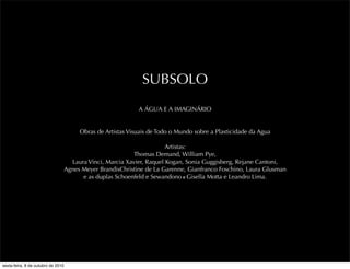 SUBSOLO
A ÁGUA E A IMAGINÁRIO
Obras de Artistas Visuais de Todo o Mundo sobre a Plasticidade da Agua
Artistas:
Thomas Demand, William Pye,
Laura Vinci, Marcia Xavier, Raquel Kogan, Sonia Guggisberg, Rejane Cantoni,
Agnes Meyer BrandisChristine de La Garenne, Gianfranco Foschino, Laura Glusman
e as duplas Schoenfeld e Sewandono e Gisella Motta e Leandro Lima.
sexta-feira, 8 de outubro de 2010
 