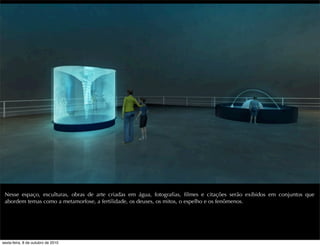 Nesse espaço, esculturas, obras de arte criadas em água, fotograﬁas, ﬁlmes e citações serão exibidos em conjuntos que
abordem temas como a metamorfose, a fertilidade, os deuses, os mitos, o espelho e os fenômenos.
sexta-feira, 8 de outubro de 2010
 