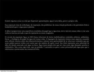 Existem algumas coisas na vida que dispensam apresentações, água é uma delas, pois é a própria vida.
Essa exposição trata da simbologia, da inspiração, dos problemas, da nossa relação profunda e do patrimônio ﬁnito e
fundamental que é a água para o planeta.
A idéia é proporcionar uma experiência reveladora do papel que a água teve, tem e terá em nossas vidas e criar uma
vivência imersiva em tudo o que ela representa no nosso imaginário.
O circuito da exposição Água na OCA busca relacionar de forma multidisciplinar conteúdos artísticos, ambientais,
físicos e biológicos do papel da água em nossas vidas. A linguagem da exposição mistura esses aspectos causando
uma reﬂexão intuitiva sobre seus desenvolvimentos e oferece uma oportunidade de se relacionar conteúdos que por
vezes podem parecer áridos com outros que são repletos de apelo visual. Seu título representa uma subversão da
idéia de desejo associada com água na boca. Água nesse projeto têm que ser vista como algo desejado, positivo e
celebratório. Não como algo triste, sujo ou poluído. É necessário se gerar o amor primordial pela água para que a
valorizemos e preservemos seu manancial ﬁnito.
sexta-feira, 8 de outubro de 2010
 