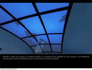 Entender o papel dos oceanos na mudança climática, na manutenção do equilíbrio da vida terrestre e na fundamental
fronteira que os oceanos estabelecem para o crescimento e harmonia no planeta.
sexta-feira, 8 de outubro de 2010
 