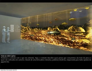 Caiu na rede é peixe
Perdemos a conexão com o que nos alimenta. Aqui, o visitante descobre quais peixes que consumimos são fruto da pesca e
quais são cultivados em cativeiro. Através de uma brincadeira interativa, podemos dividi-los, empurrando para lados opostos da
gigante tela.
sexta-feira, 8 de outubro de 2010
 