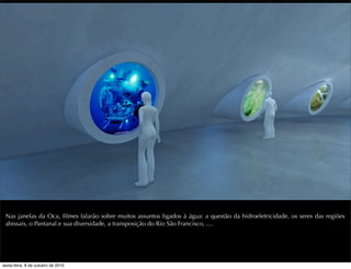 Nas janelas da Oca, ﬁlmes falarão sobre muitos assuntos ligados à água: a questão da hidroeletricidade, os seres das regiões
abissais, o Pantanal e sua diversidade, a transposição do Rio São Francisco, ....
sexta-feira, 8 de outubro de 2010
 