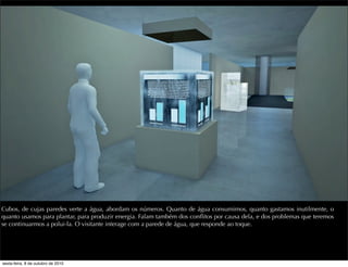 Cubos, de cujas paredes verte a água, abordam os números. Quanto de água consumimos, quanto gastamos inutilmente, o
quanto usamos para plantar, para produzir energia. Falam também dos conﬂitos por causa dela, e dos problemas que teremos
se continuarmos a polui-la. O visitante interage com a parede de água, que responde ao toque.
sexta-feira, 8 de outubro de 2010
 