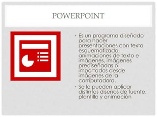 POWERPOINT
• Es un programa diseñado
para hacer
presentaciones con texto
esquematizado,
animaciones de texto e
imágenes, imágenes
prediseñadas o
importadas desde
imágenes de la
computadora.
• Se le pueden aplicar
distintos diseños de fuente,
plantilla y animación
 