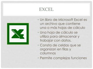 EXCEL
• Un libro de Microsoft Excel es
un archivo que contiene
una o más hojas de cálculo
• Una hoja de cálculo se
utiliza para almacenar y
trabajar con datos.
• Consta de celdas que se
organizan en filas y
columnas
• Permite complejas funciones
 