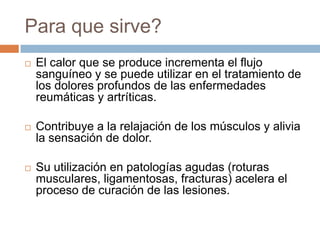Para que sirve?
 El calor que se produce incrementa el flujo
sanguíneo y se puede utilizar en el tratamiento de
los dolores profundos de las enfermedades
reumáticas y artríticas.
 Contribuye a la relajación de los músculos y alivia
la sensación de dolor.
 Su utilización en patologías agudas (roturas
musculares, ligamentosas, fracturas) acelera el
proceso de curación de las lesiones.
 