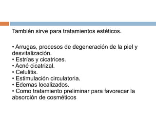 También sirve para tratamientos estéticos.
• Arrugas, procesos de degeneración de la piel y
desvitalización.
• Estrías y cicatrices.
• Acné cicatrizal.
• Celulitis.
• Estimulación circulatoria.
• Edemas localizados.
• Como tratamiento preliminar para favorecer la
absorción de cosméticos
 