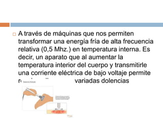  A través de máquinas que nos permiten
transformar una energía fría de alta frecuencia
relativa (0,5 Mhz.) en temperatura interna. Es
decir, un aparato que al aumentar la
temperatura interior del cuerpo y transmitirle
una corriente eléctrica de bajo voltaje permite
resolver diversas y variadas dolencias
 
