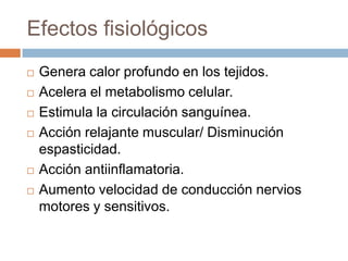 Efectos fisiológicos
 Genera calor profundo en los tejidos.
 Acelera el metabolismo celular.
 Estimula la circulación sanguínea.
 Acción relajante muscular/ Disminución
espasticidad.
 Acción antiinflamatoria.
 Aumento velocidad de conducción nervios
motores y sensitivos.
 