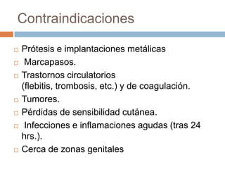 Contraindicaciones
 Prótesis e implantaciones metálicas
 Marcapasos.
 Trastornos circulatorios
(flebitis, trombosis, etc.) y de coagulación.
 Tumores.
 Pérdidas de sensibilidad cutánea.
 Infecciones e inflamaciones agudas (tras 24
hrs.).
 Cerca de zonas genitales
 