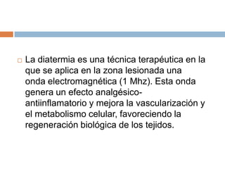 La diatermia es una técnica terapéutica en la
que se aplica en la zona lesionada una
onda electromagnética (1 Mhz). Esta onda
genera un efecto analgésico-
antiinflamatorio y mejora la vascularización y
el metabolismo celular, favoreciendo la
regeneración biológica de los tejidos.
 
