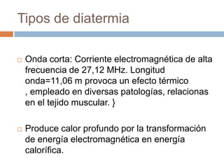 Tipos de diatermia
 Onda corta: Corriente electromagnética de alta
frecuencia de 27,12 MHz. Longitud
onda=11,06 m provoca un efecto térmico
, empleado en diversas patologías, relacionas
en el tejido muscular. }
 Produce calor profundo por la transformación
de energía electromagnética en energía
calorífica.
 