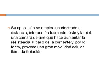  Su aplicación se emplea un electrodo a
distancia, interponiéndose entre éste y la piel
una cámara de aire que hace aumentar la
resistencia al paso de la corriente y, por lo
tanto, provoca una gran movilidad celular
llamada frotación.
 