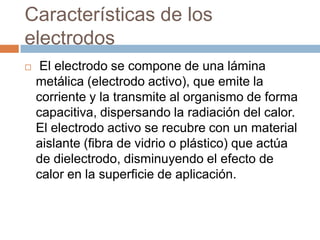 Características de los
electrodos
 El electrodo se compone de una lámina
metálica (electrodo activo), que emite la
corriente y la transmite al organismo de forma
capacitiva, dispersando la radiación del calor.
El electrodo activo se recubre con un material
aislante (fibra de vidrio o plástico) que actúa
de dielectrodo, disminuyendo el efecto de
calor en la superficie de aplicación.
 