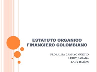 ESTATUTO ORGANICO
FINANCIERO COLOMBIANO
FLORALBA CAMAYO GÜETIO
LUIBY PARADA
LADY BARON
 