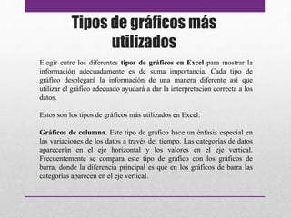 Tipos de gráficos más 
utilizados 
Elegir entre los diferentes tipos de gráficos en Excel para mostrar la 
información adecuadamente es de suma importancia. Cada tipo de 
gráfico desplegará la información de una manera diferente así que 
utilizar el gráfico adecuado ayudará a dar la interpretación correcta a los 
datos. 
Estos son los tipos de gráficos más utilizados en Excel: 
Gráficos de columna. Este tipo de gráfico hace un énfasis especial en 
las variaciones de los datos a través del tiempo. Las categorías de datos 
aparecerán en el eje horizontal y los valores en el eje vertical. 
Frecuentemente se compara este tipo de gráfico con los gráficos de 
barra, donde la diferencia principal es que en los gráficos de barra las 
categorías aparecen en el eje vertical. 
 