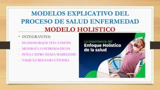 MODELOS EXPLICATIVO DEL
PROCESO DE SALUD ENFERMEDAD
MODELO HOLISTICO
• INTEGRANTES:
- HUAMANI ROJAS YITA YANETH
- MENDOZA CONTRERAS DEYSI
- PEÑA CASTRO XENIA MADELEINE
- VASQUEZ REGUERA CYNTHIA
 
