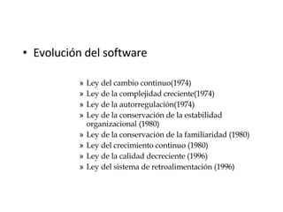 Evolución del software Ley del cambio continuo(1974) Ley de la complejidad creciente(1974) Ley de la autorregulación(1974) Ley de la conservación de la estabilidad organizacional (1980) Ley de la conservación de la familiaridad (1980) Ley del crecimiento continuo (1980) Ley de la calidad decreciente (1996) Ley del sistema de retroalimentación (1996 ) 